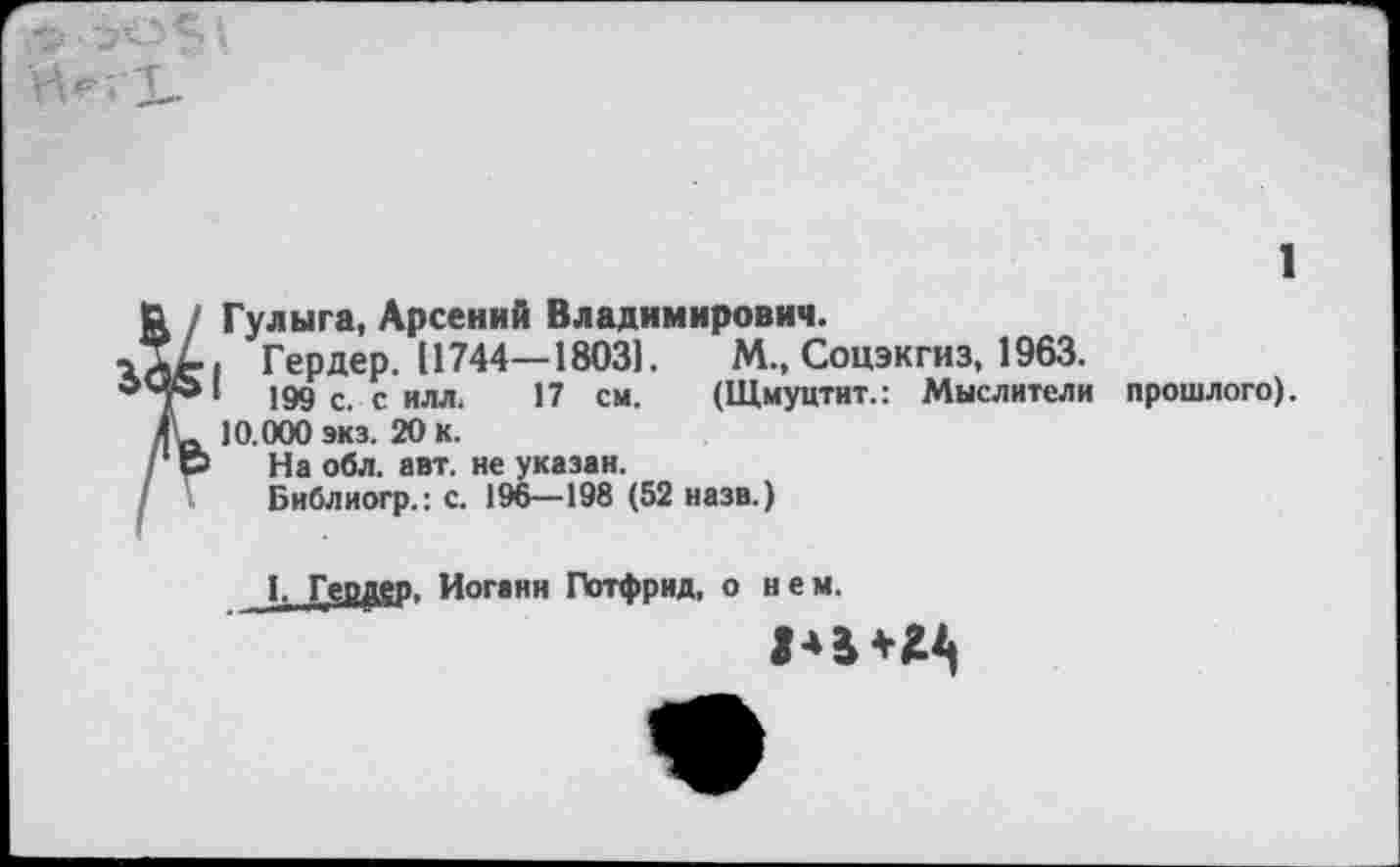 ﻿1
Гулыга, Арсений Владимирович.
. Гердер. 11744—1803].	М., Соцэкгиз, 1963.
'	199 с. с илл. 17 см. (Щмуцтит.: Мыслители прошлого).
10.000 экз. 20 к.
На обл. авт. не указан.
Библиогр.: с. 196—198 (52 назв.)
1, Гердер, Иоганн Готфрид, о н е м.